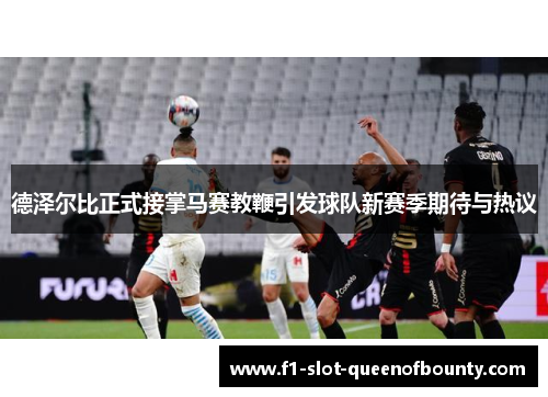 德泽尔比正式接掌马赛教鞭引发球队新赛季期待与热议 德泽尔比正式接掌马赛教鞭引发球队新赛季期待与热议