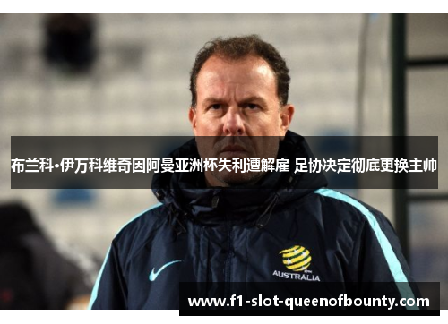 布兰科·伊万科维奇因阿曼亚洲杯失利遭解雇 足协决定彻底更换主帅