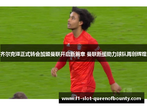 齐尔克泽正式转会加盟曼联开启新篇章 曼联新援助力球队再创辉煌 齐尔克泽正式转会加盟曼联开启新篇章 曼联新援助力球队再创辉煌