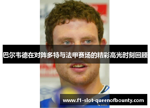 巴尔韦德在对阵多特与法甲赛场的精彩高光时刻回顾 巴尔韦德在对阵多特与法甲赛场的精彩高光时刻回顾