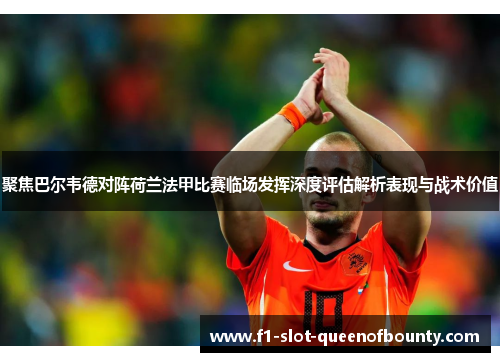 聚焦巴尔韦德对阵荷兰法甲比赛临场发挥深度评估解析表现与战术价值